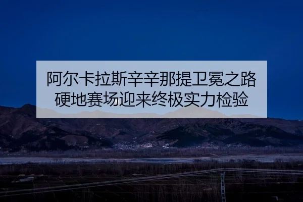阿尔卡拉斯辛辛那提卫冕之路 硬地赛场迎来终极实力检验