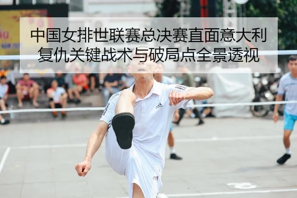 中国女排世联赛总决赛直面意大利 复仇关键战术与破局点全景透视
